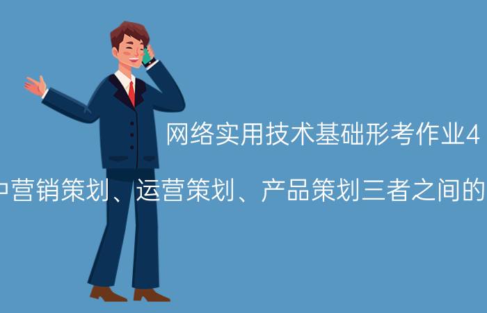 网络实用技术基础形考作业4 互联网中营销策划、运营策划、产品策划三者之间的关联性和差异性是什么？